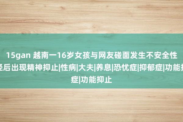 15gan 越南一16岁女孩与网友碰面发生不安全性行径后出现精神抑止|性病|大夫|养息|恐忧症|抑郁症|功能抑止