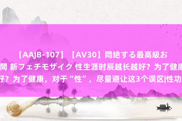 【AAJB-107】【AV30】悶絶する最高級おっぱい生々しい性交 4時間 新フェチモザイク 性生涯时辰越长越好？为了健康，对于“性”，尽量避让这3个误区|性功能|性器官|性才气