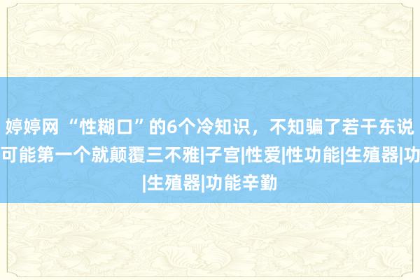 婷婷网 “性糊口”的6个冷知识，不知骗了若干东说念主，可能第一个就颠覆三不雅|子宫|性爱|性功能|生殖器|功能辛勤