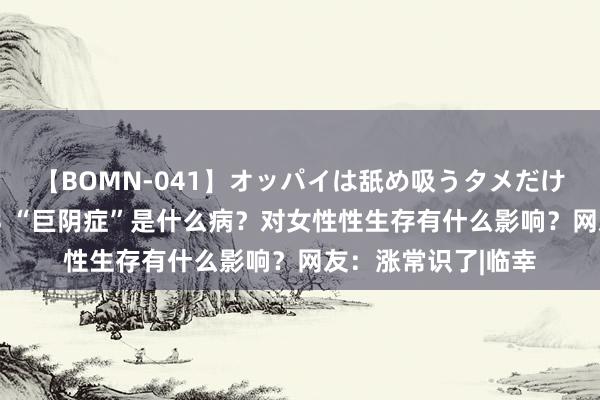 【BOMN-041】オッパイは舐め吸うタメだけに存在する4時間3 “巨阴症”是什么病？对女性性生存有什么影响？网友：涨常识了|临幸