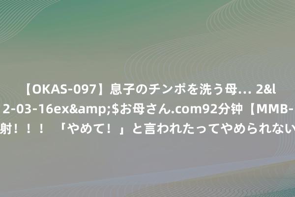 【OKAS-097】息子のチンポを洗う母… 2</a>2012-03-16ex&$お母さん.com92分钟【MMB-157】えげつない顔射！！！ 「やめて！」と言われたってやめられないぜ、臭くて粘っこいザーメンを可愛いお顔にぶっかけろ！ “有性生存”和“没性生存”，有这4个不同之处，看完涨知识了|性激素|细君生存|功能松弛