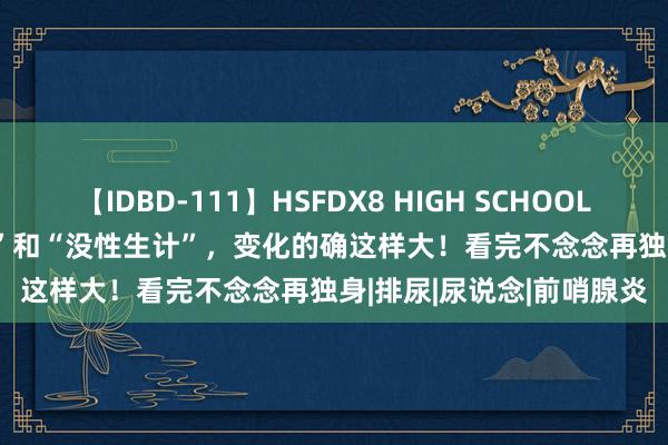 【IDBD-111】HSFDX8 HIGH SCHOOL FUCK DX8 “有性生计”和“没性生计”，变化的确这样大！看完不念念再独身|排尿|尿说念|前哨腺炎