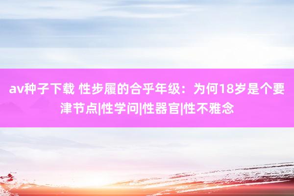 av种子下载 性步履的合乎年级：为何18岁是个要津节点|性学问|性器官|性不雅念