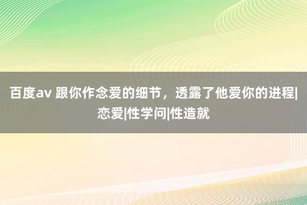 百度av 跟你作念爱的细节，透露了他爱你的进程|恋爱|性学问|性造就