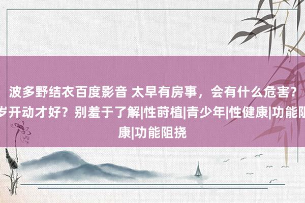 波多野结衣百度影音 太早有房事，会有什么危害？几岁开动才好？别羞于了解|性莳植|青少年|性健康|功能阻挠