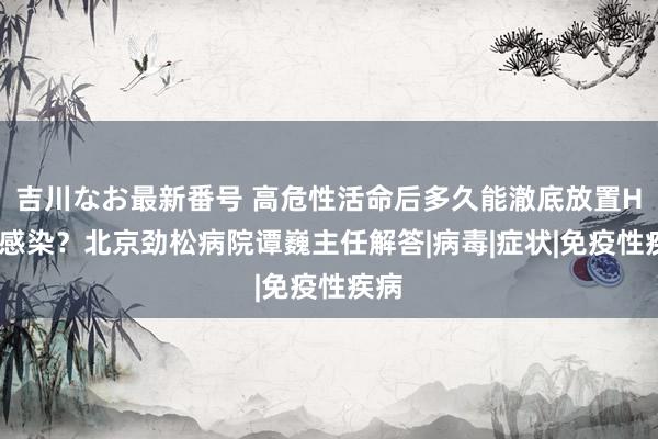 吉川なお最新番号 高危性活命后多久能澈底放置HPV感染？北京劲松病院谭巍主任解答|病毒|症状|免疫性疾病