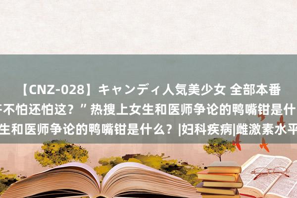 【CNZ-028】キャンディ人気美少女 全部本番15人30連発 “性生涯齐不怕还怕这？”热搜上女生和医师争论的鸭嘴钳是什么？|妇科疾病|雌激素水平