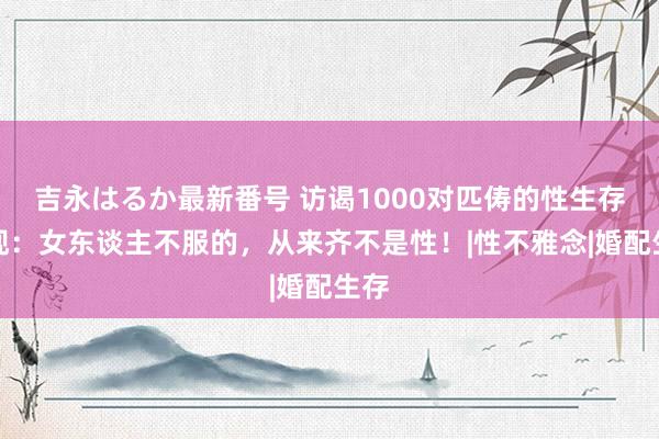 吉永はるか最新番号 访谒1000对匹俦的性生存发现：女东谈主不服的，从来齐不是性！|性不雅念|婚配生存