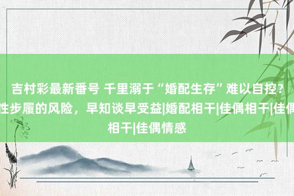 吉村彩最新番号 千里溺于“婚配生存”难以自控？经常性步履的风险，早知谈早受益|婚配相干|佳偶相干|佳偶情感