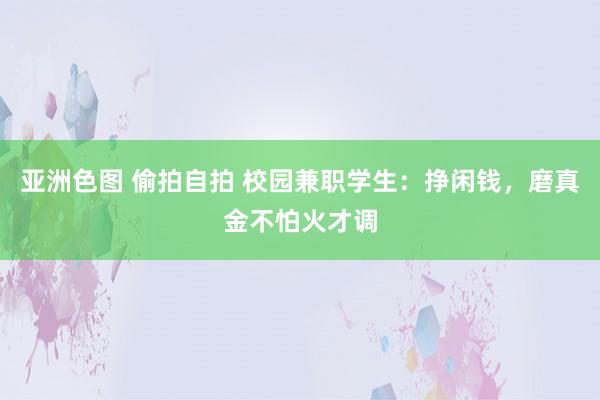 亚洲色图 偷拍自拍 校园兼职学生：挣闲钱，磨真金不怕火才调