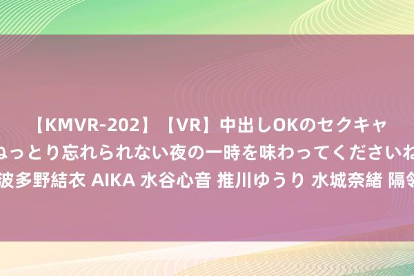 【KMVR-202】【VR】中出しOKのセクキャバにようこそ◆～濃密ねっとり忘れられない夜の一時を味わってくださいね◆～ 波多野結衣 AIKA 水谷心音 推川ゆうり 水城奈緒 隔邻上门服务，便利生计更定心