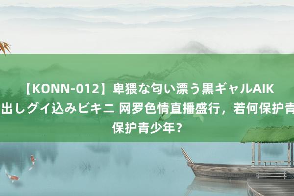 【KONN-012】卑猥な匂い漂う黒ギャルAIKAの中出しグイ込みビキニ 网罗色情直播盛行，若何保护青少年？