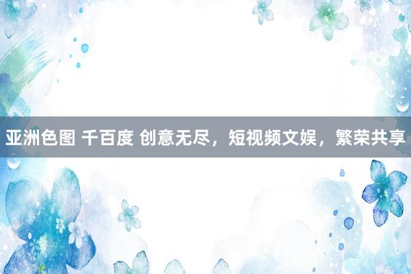 亚洲色图 千百度 创意无尽，短视频文娱，繁荣共享