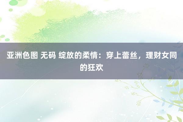 亚洲色图 无码 绽放的柔情：穿上蕾丝，理财女同的狂欢