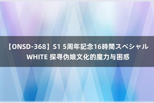 【ONSD-368】S1 5周年記念16時間スペシャル WHITE 探寻伪娘文化的魔力与困惑