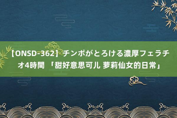 【ONSD-362】チンポがとろける濃厚フェラチオ4時間 「甜好意思可儿 萝莉仙女的日常」