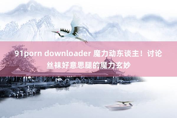 91porn downloader 魔力动东谈主！讨论丝袜好意思腿的魔力玄妙