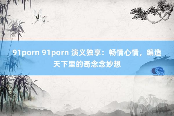 91porn 91porn 演义独享：畅情心情，编造天下里的奇念念妙想