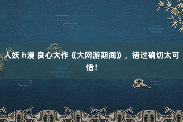 人妖 h漫 良心大作《大网游期间》，错过确切太可惜！