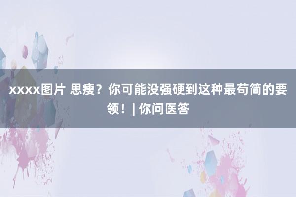 xxxx图片 思瘦？你可能没强硬到这种最苟简的要领！| 你问医答