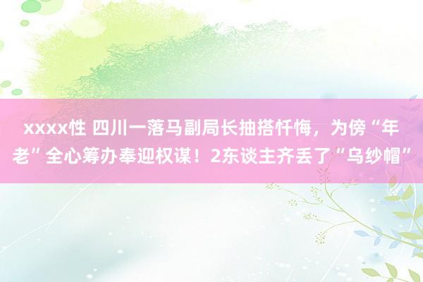 xxxx性 四川一落马副局长抽搭忏悔，为傍“年老”全心筹办奉迎权谋！2东谈主齐丢了“乌纱帽”