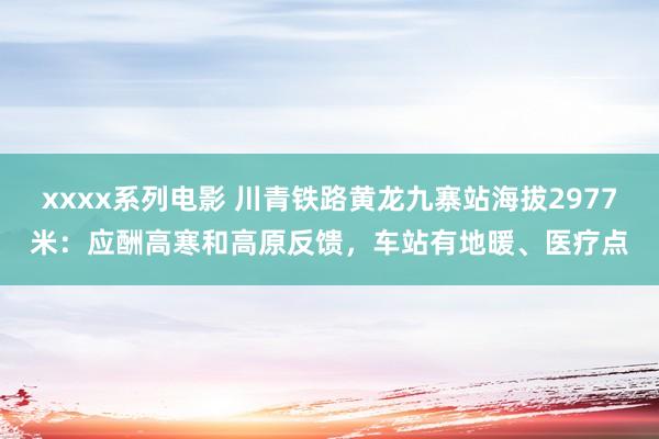 xxxx系列电影 川青铁路黄龙九寨站海拔2977米：应酬高寒和高原反馈，车站有地暖、医疗点