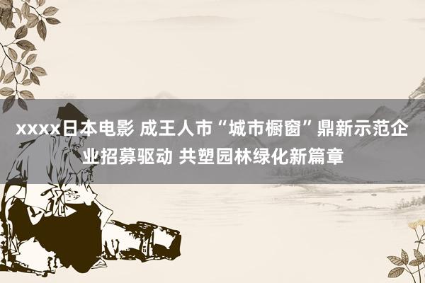 xxxx日本电影 成王人市“城市橱窗”鼎新示范企业招募驱动 共塑园林绿化新篇章