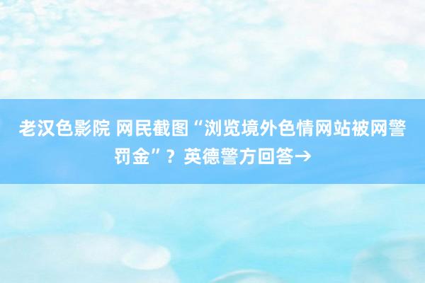 老汉色影院 网民截图“浏览境外色情网站被网警罚金”？英德警方回答→