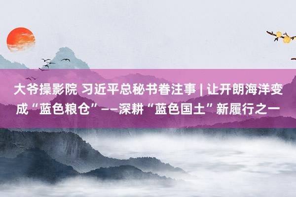 大爷操影院 习近平总秘书眷注事 | 让开朗海洋变成“蓝色粮仓”——深耕“蓝色国土”新履行之一