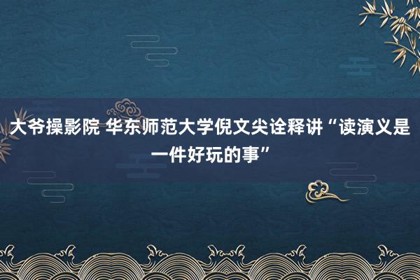 大爷操影院 华东师范大学倪文尖诠释讲“读演义是一件好玩的事”