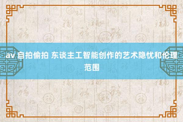 av 自拍偷拍 东谈主工智能创作的艺术隐忧和伦理范围