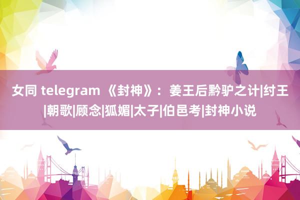 女同 telegram 《封神》：姜王后黔驴之计|纣王|朝歌|顾念|狐媚|太子|伯邑考|封神小说