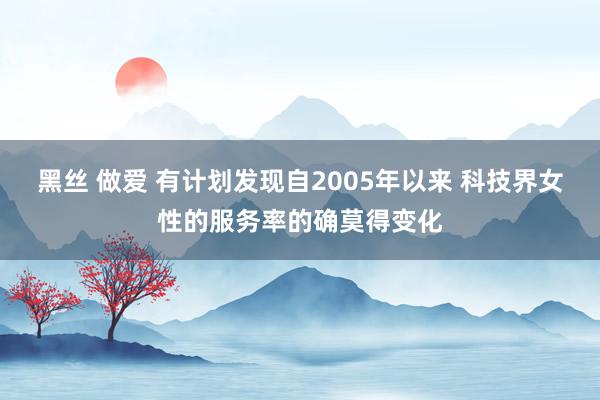 黑丝 做爱 有计划发现自2005年以来 科技界女性的服务率的确莫得变化