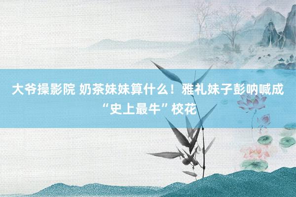 大爷操影院 奶茶妹妹算什么！雅礼妹子彭呐喊成“史上最牛”校花