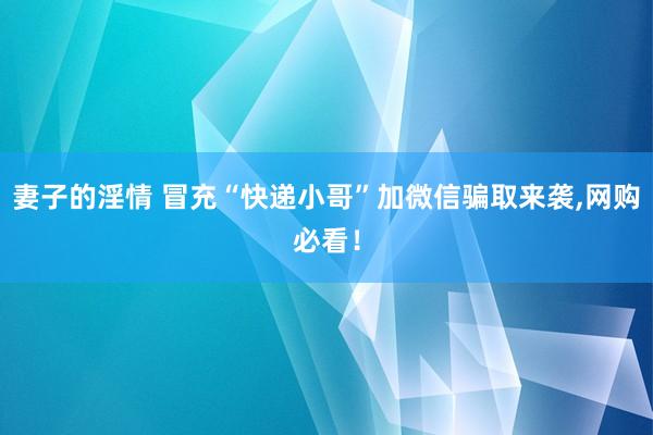 妻子的淫情 冒充“快递小哥”加微信骗取来袭，网购必看！