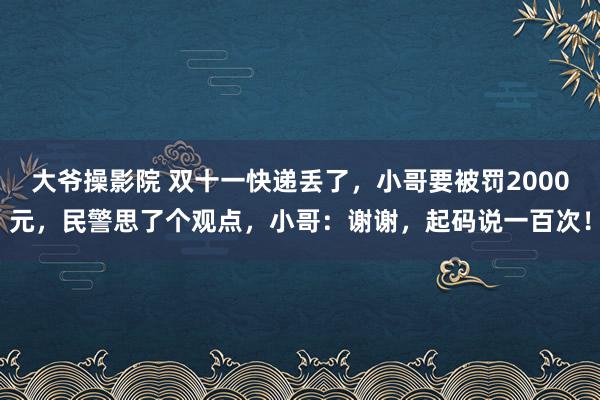 大爷操影院 双十一快递丢了，小哥要被罚2000元，民警思了个观点，小哥：谢谢，起码说一百次！