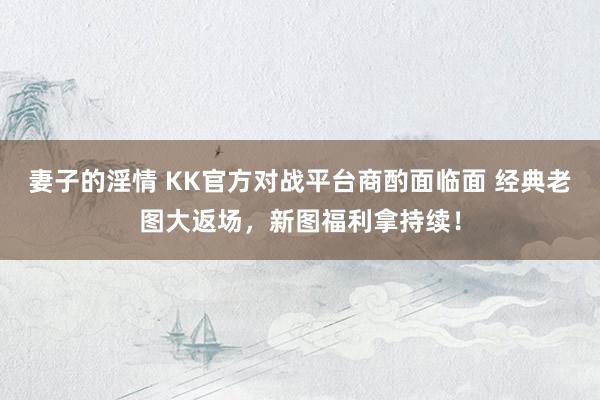 妻子的淫情 KK官方对战平台商酌面临面 经典老图大返场，新图福利拿持续！