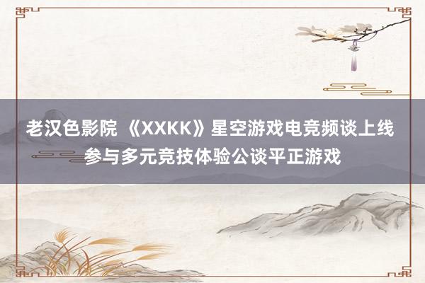 老汉色影院 《XXKK》星空游戏电竞频谈上线 参与多元竞技体验公谈平正游戏