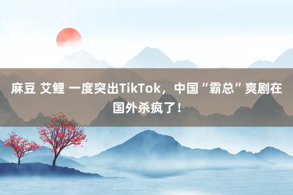 麻豆 艾鲤 一度突出TikTok，中国“霸总”爽剧在国外杀疯了！