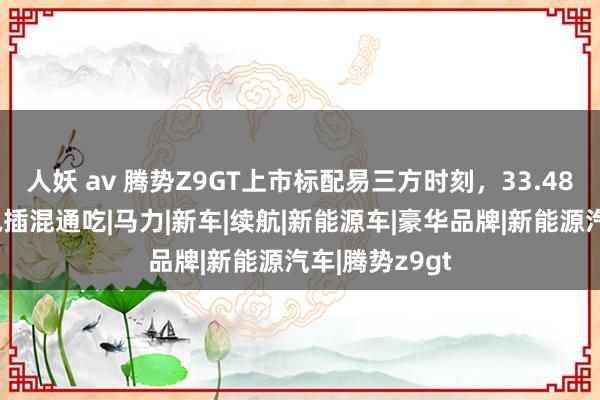 人妖 av 腾势Z9GT上市标配易三方时刻，33.48万起售，纯电插混通吃|马力|新车|续航|新能源车|豪华品牌|新能源汽车|腾势z9gt