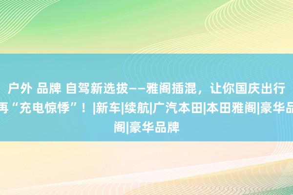 户外 品牌 自驾新选拔——雅阁插混，让你国庆出行不再“充电惊悸”！|新车|续航|广汽本田|本田雅阁|豪华品牌