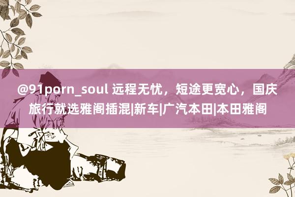 @91porn_soul 远程无忧，短途更宽心，国庆旅行就选雅阁插混|新车|广汽本田|本田雅阁