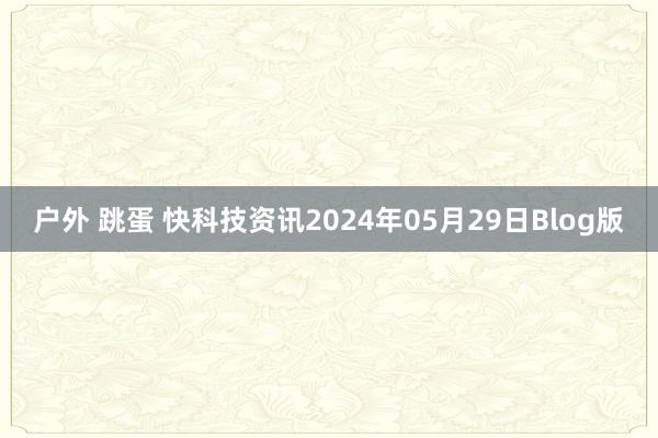 户外 跳蛋 快科技资讯2024年05月29日Blog版