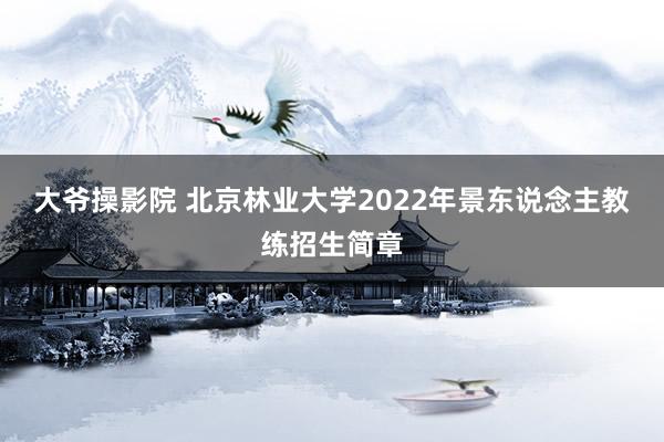 大爷操影院 北京林业大学2022年景东说念主教练招生简章