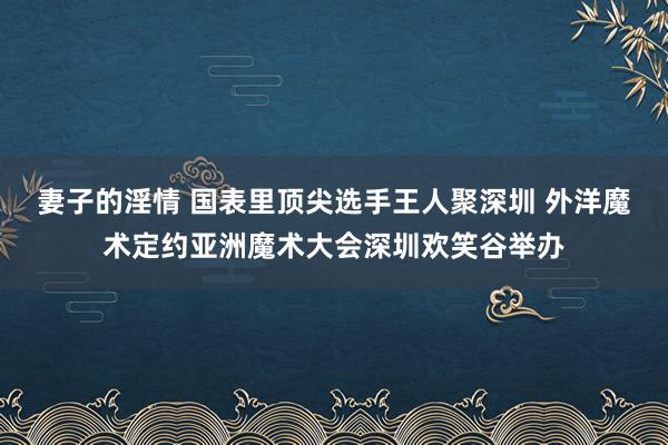 妻子的淫情 国表里顶尖选手王人聚深圳 外洋魔术定约亚洲魔术大会深圳欢笑谷举办