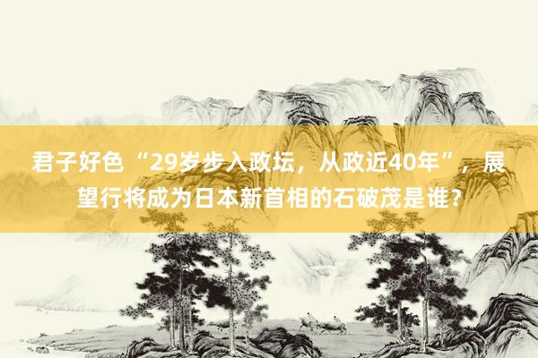 君子好色 “29岁步入政坛，从政近40年”，展望行将成为日本新首相的石破茂是谁？