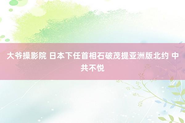 大爷操影院 日本下任首相石破茂提亚洲版北约 中共不悦