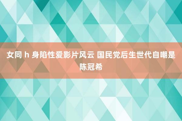 女同 h 身陷性爱影片风云 国民党后生世代自嘲是陈冠希