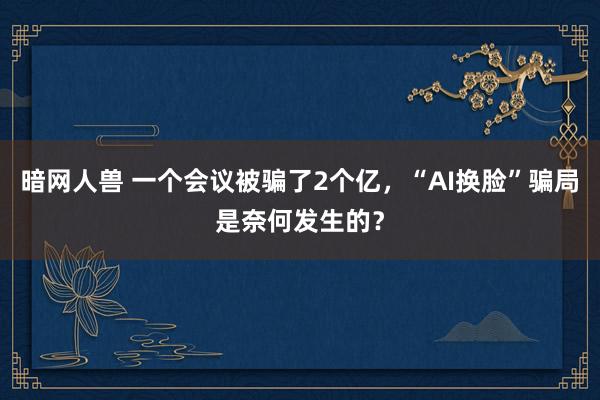 暗网人兽 一个会议被骗了2个亿，“AI换脸”骗局是奈何发生的？