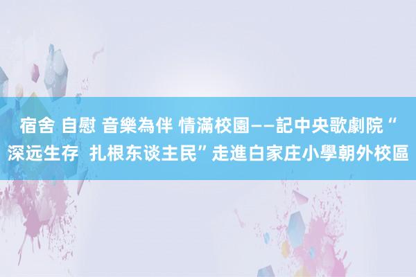 宿舍 自慰 音樂為伴 情滿校園——記中央歌劇院“深远生存  扎根东谈主民”走進白家庄小學朝外校區